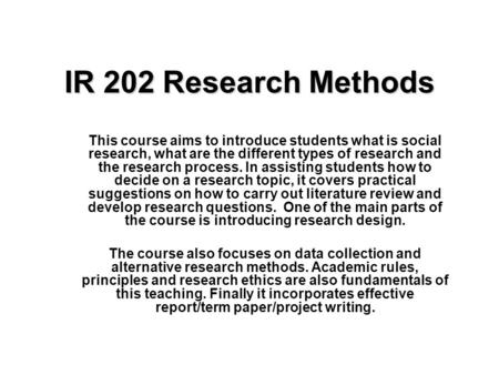 IR 202 Research Methods This course aims to introduce students what is social research, what are the different types of research and the research process.