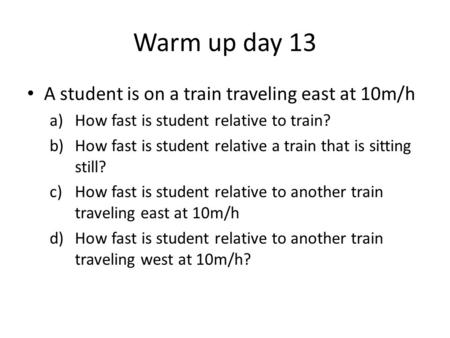Warm up day 13 A student is on a train traveling east at 10m/h a)How fast is student relative to train? b)How fast is student relative a train that is.