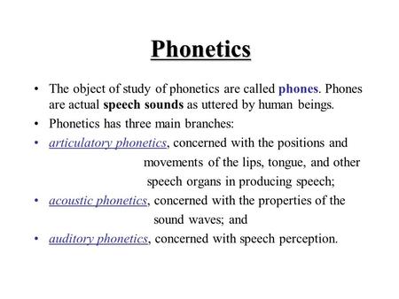 Phonetics The object of study of phonetics are called phones. Phones are actual speech sounds as uttered by human beings. Phonetics has three main branches: