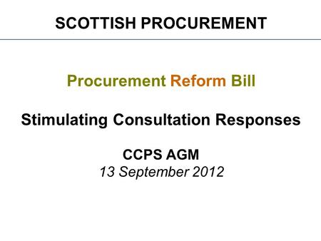 SCOTTISH PROCUREMENT Procurement Reform Bill Stimulating Consultation Responses CCPS AGM 13 September 2012.