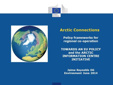 Arctic Connections Policy frameworks for regional co-operation TOWARDS AN EU POLICY and the ARCTIC INFORMATION CENTRE INITIATIVE Jaime Reynolds DG Environment.