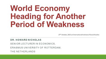 World Economy Heading for Another Period of Weakness DR. HOWARD NICHOLAS SENIOR LECTURER IN ECONOMICS, ERASMUS UNIVERSITY OF ROTTERDAM, THE NETHERLANDS.