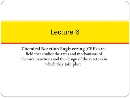 Lecture 6 Chemical Reaction Engineering (CRE) is the field that studies the rates and mechanisms of chemical reactions and the design of the reactors.