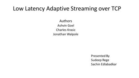 Low Latency Adaptive Streaming over TCP Authors Ashvin Goel Charles Krasic Jonathan Walpole Presented By Sudeep Rege Sachin Edlabadkar.