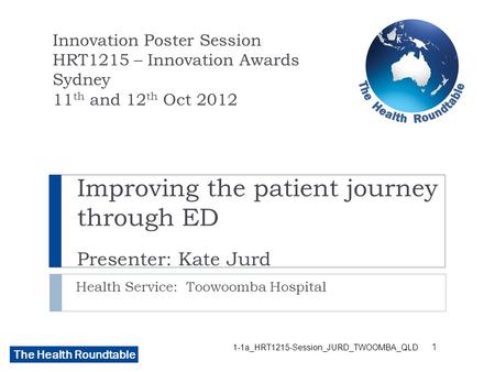 The Health Roundtable Improving the patient journey through ED Presenter: Kate Jurd Health Service: Toowoomba Hospital Innovation Poster Session HRT1215.