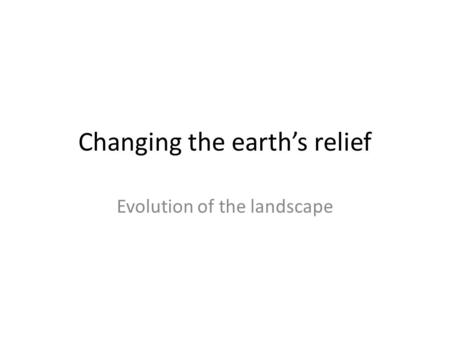Changing the earth’s relief Evolution of the landscape.