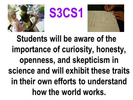 S3CS1 Students will be aware of the importance of curiosity, honesty, openness, and skepticism in science and will exhibit these traits in their own efforts.