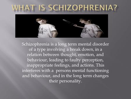 Schizophrenia is a long term mental disorder of a type involving a break down, in a relation between thought, emotion, and behaviour, leading to faulty.