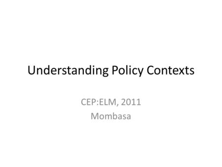 Understanding Policy Contexts CEP:ELM, 2011 Mombasa.