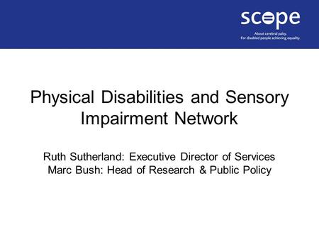 Physical Disabilities and Sensory Impairment Network Ruth Sutherland: Executive Director of Services Marc Bush: Head of Research & Public Policy.