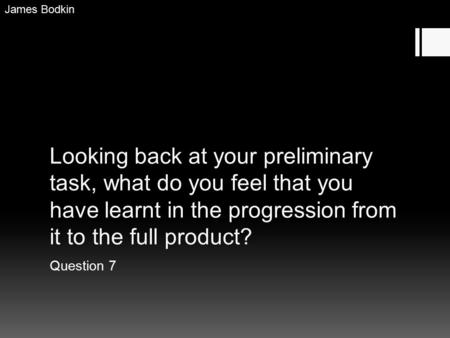 Looking back at your preliminary task, what do you feel that you have learnt in the progression from it to the full product? Question 7 James Bodkin.