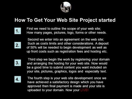 How To Get Your Web Site Project started 1. First we need to outline the scope of your web site; How many pages, pictures, logo, forms or other needs.