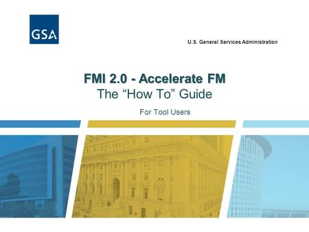 U.S. General Services Administration FMI 2.0 - Accelerate FM FMI 2.0 - Accelerate FM The “How To” Guide For Tool Users.