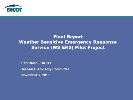 Final Report Weather Sensitive Emergency Response Service (WS ERS) Pilot Project Carl Raish, ERCOT Technical Advisory Committee November 7, 2013.