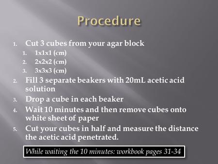 1. Cut 3 cubes from your agar block 1. 1x1x1 (cm) 2. 2x2x2 (cm) 3. 3x3x3 (cm) 2. Fill 3 separate beakers with 20mL acetic acid solution 3. Drop a cube.
