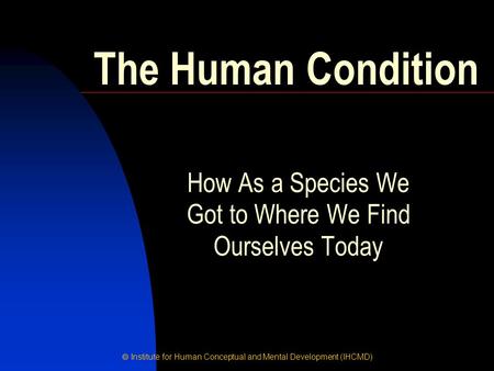  Institute for Human Conceptual and Mental Development (IHCMD) How As a Species We Got to Where We Find Ourselves Today The Human Condition.