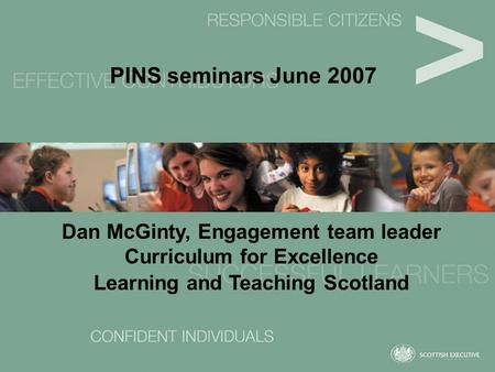 PINS seminars June 2007 Dan McGinty, Engagement team leader Curriculum for Excellence Learning and Teaching Scotland.