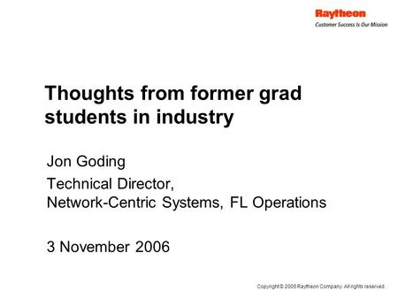Thoughts from former grad students in industry Jon Goding Technical Director, Network-Centric Systems, FL Operations 3 November 2006 Copyright © 2005 Raytheon.