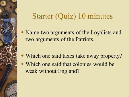 Starter (Quiz) 10 minutes  Name two arguments of the Loyalists and two arguments of the Patriots.  Which one said taxes take away property?  Which one.