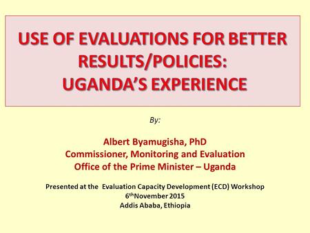 By: Albert Byamugisha, PhD Commissioner, Monitoring and Evaluation Office of the Prime Minister – Uganda Presented at the Evaluation Capacity Development.