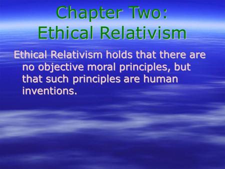 Chapter Two: Ethical Relativism Ethical Relativism holds that there are no objective moral principles, but that such principles are human inventions.