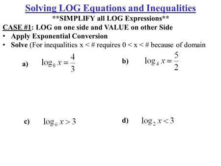 A) b) c) d) Solving LOG Equations and Inequalities **SIMPLIFY all LOG Expressions** CASE #1: LOG on one side and VALUE on other Side Apply Exponential.