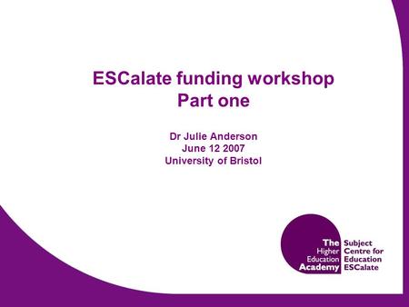 ESCalate funding workshop Part one Dr Julie Anderson June 12 2007 University of Bristol.