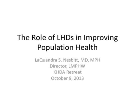 The Role of LHDs in Improving Population Health LaQuandra S. Nesbitt, MD, MPH Director, LMPHW KHDA Retreat October 9, 2013.