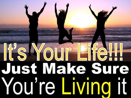It’s Your Life!!! Just Make Sure You’re Living it.