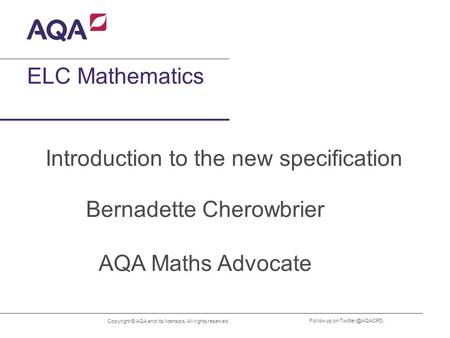 Copyright © AQA and its licensors. All rights reserved. Follow us on ELC Mathematics Introduction to the new specification Bernadette.