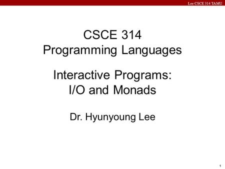 Lee CSCE 314 TAMU 1 CSCE 314 Programming Languages Interactive Programs: I/O and Monads Dr. Hyunyoung Lee.