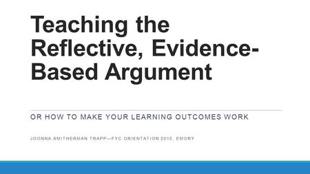 Teaching the Reflective, Evidence- Based Argument OR HOW TO MAKE YOUR LEARNING OUTCOMES WORK JOONNA SMITHERMAN TRAPP—FYC ORIENTATION 2015, EMORY.
