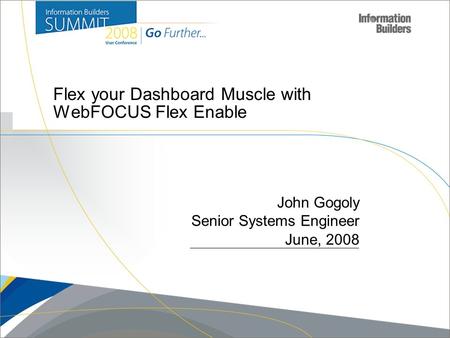 Copyright 2007, Information Builders. Slide 1 Flex your Dashboard Muscle with WebFOCUS Flex Enable John Gogoly Senior Systems Engineer June, 2008.