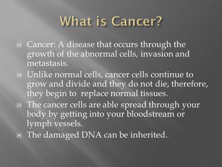  Cancer: A disease that occurs through the growth of the abnormal cells, invasion and metastasis.  Unlike normal cells, cancer cells continue to grow.