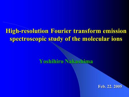 Feb. 22. 2005 High-resolution Fourier transform emission spectroscopic study of the molecular ions Yoshihiro Nakashima.