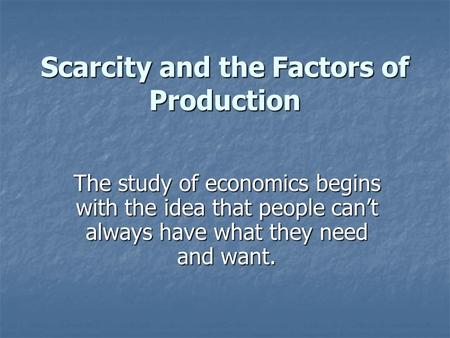 Scarcity and the Factors of Production The study of economics begins with the idea that people can’t always have what they need and want.