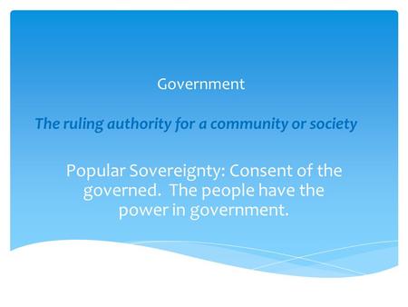 Government The ruling authority for a community or society Popular Sovereignty: Consent of the governed. The people have the power in government.