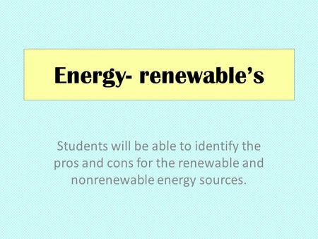 Energy- renewable’s Students will be able to identify the pros and cons for the renewable and nonrenewable energy sources.