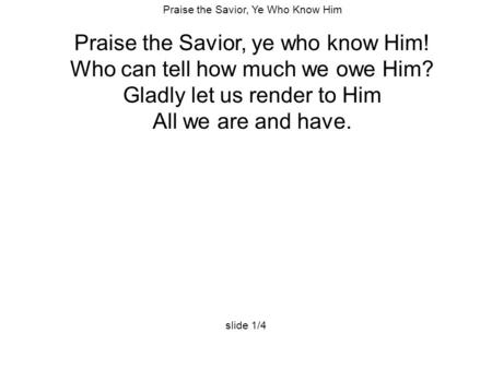 Praise the Savior, Ye Who Know Him Praise the Savior, ye who know Him! Who can tell how much we owe Him? Gladly let us render to Him All we are and have.