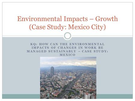 KQ: HOW CAN THE ENVIRONMENTAL IMPACTS OF CHANGES IN WORK BE MANAGED SUSTAINABLY – CASE STUDY: MEXICO Environmental Impacts – Growth (Case Study: Mexico.