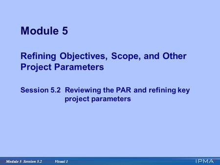 Module 5 Session 5.2 Visual 1 Module 5 Refining Objectives, Scope, and Other Project Parameters Session 5.2 Reviewing the PAR and refining key project.