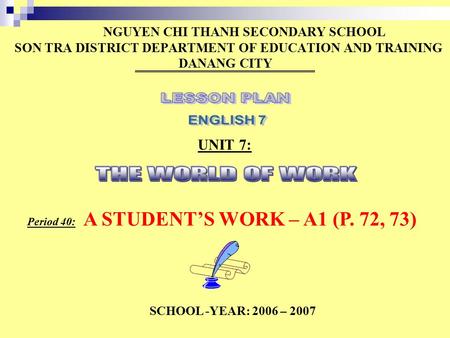 NGUYEN CHI THANH SECONDARY SCHOOL SON TRA DISTRICT DEPARTMENT OF EDUCATION AND TRAINING DANANG CITY UNIT 7: Period 40: A STUDENT’S WORK – A1 (P. 72, 73)