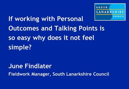 If working with Personal Outcomes and Talking Points is so easy why does it not feel simple? June Findlater Fieldwork Manager, South Lanarkshire Council.