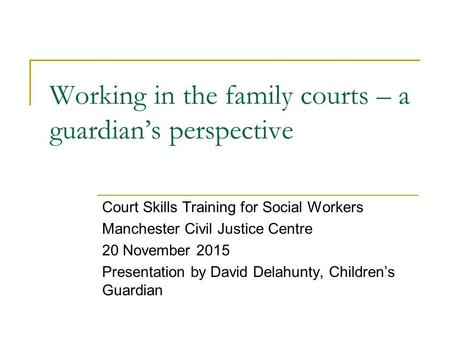 Working in the family courts – a guardian’s perspective Court Skills Training for Social Workers Manchester Civil Justice Centre 20 November 2015 Presentation.