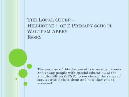 T HE L OCAL O FFER – H ILLHOUSE C OF E P RIMARY SCHOOL W ALTHAM A BBEY E SSEX The purpose of this document is to enable parents and young people with special.