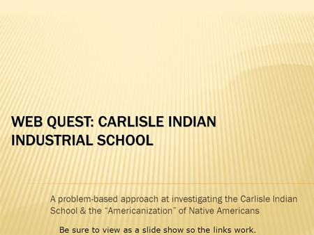 WEB QUEST: CARLISLE INDIAN INDUSTRIAL SCHOOL A problem-based approach at investigating the Carlisle Indian School & the “Americanization” of Native Americans.