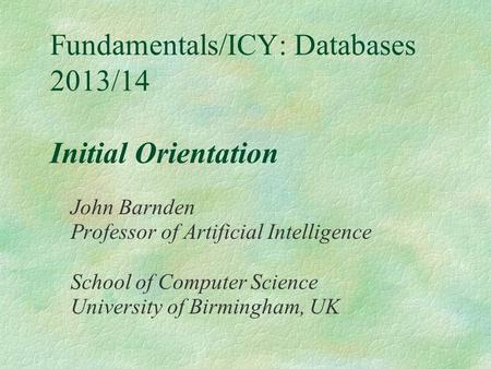 Fundamentals/ICY: Databases 2013/14 Initial Orientation John Barnden Professor of Artificial Intelligence School of Computer Science University of Birmingham,