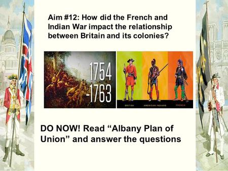 Aim #12: How did the French and Indian War impact the relationship between Britain and its colonies? DO NOW! Read “Albany Plan of Union” and answer the.