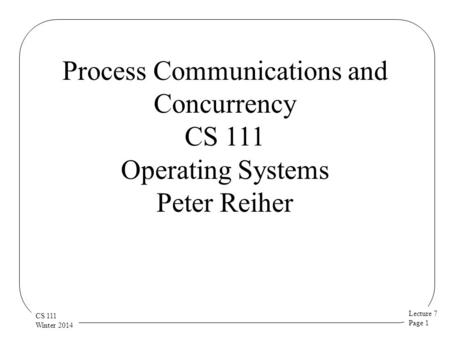 Lecture 7 Page 1 CS 111 Winter 2014 Process Communications and Concurrency CS 111 Operating Systems Peter Reiher.