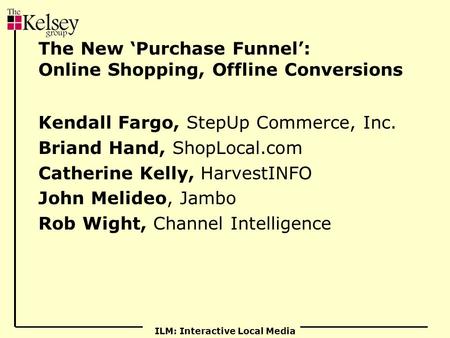 ILM: Interactive Local Media The New ‘Purchase Funnel’: Online Shopping, Offline Conversions Kendall Fargo, StepUp Commerce, Inc. Briand Hand, ShopLocal.com.